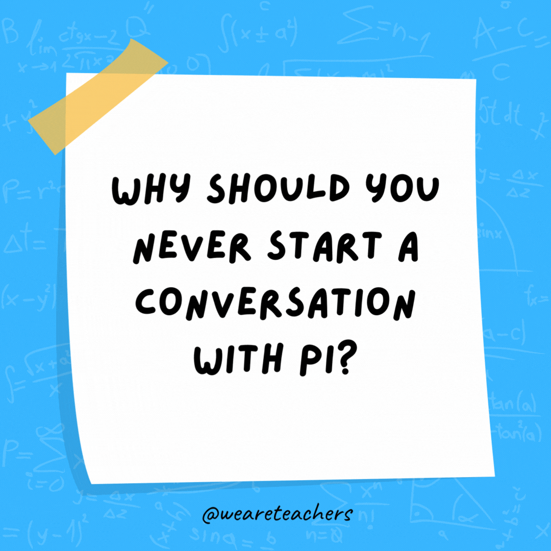Why should you never start a conversation with pi? It’ll just go on forever.- math jokes