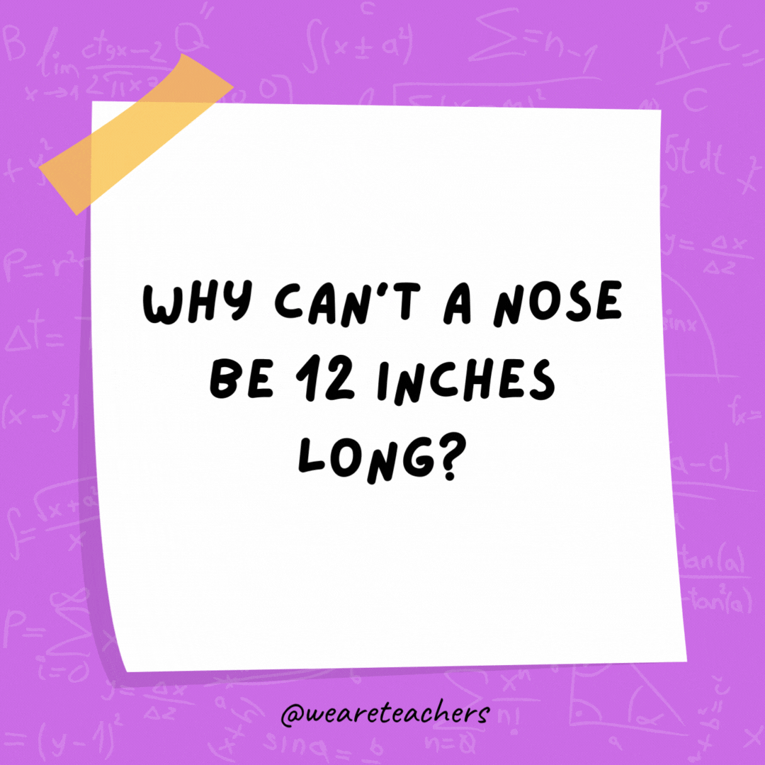 Why can’t a nose be 12 inches long? Because then it would be a foot.