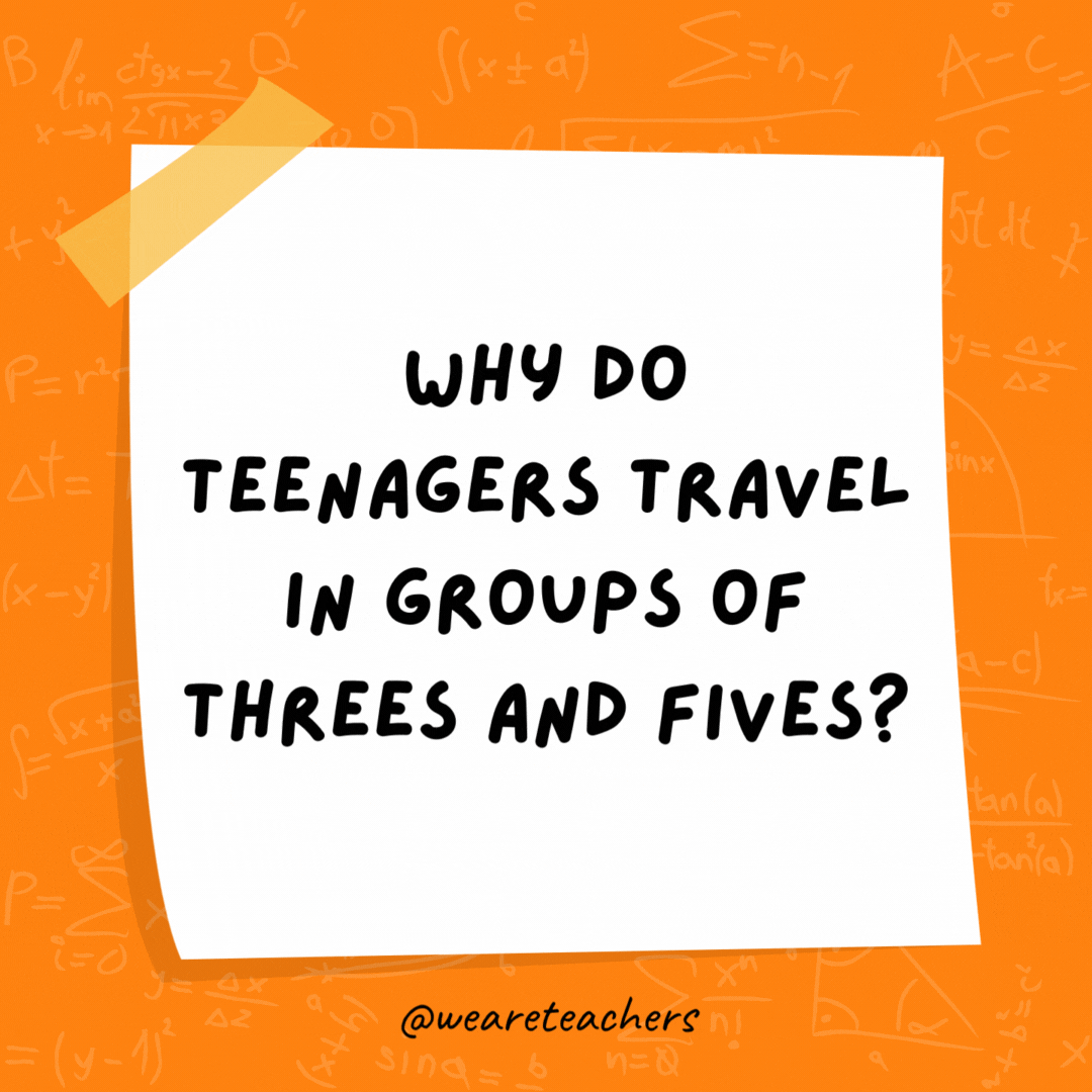 Why do teenagers travel in groups of threes and fives? Because they can’t even.- math jokes