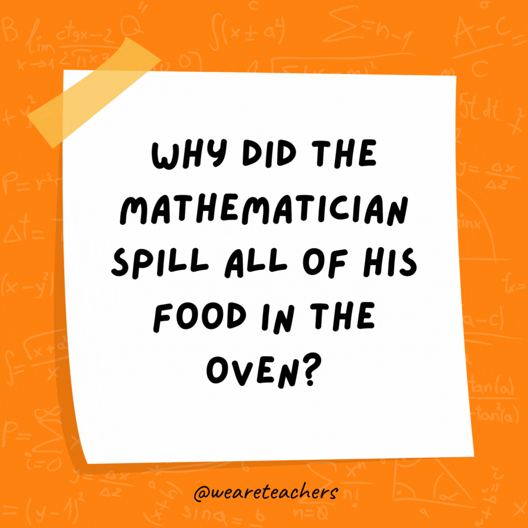 Why did the mathematician spill all of his food in the oven? The directions said, Put it in the oven at 180°
