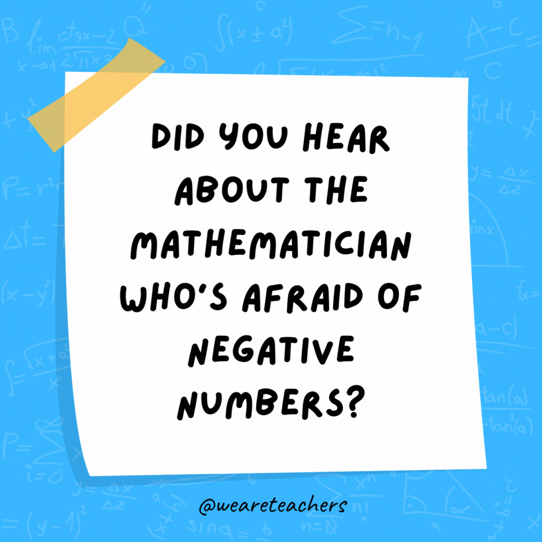 Did you hear about the mathematician who’s afraid of negative numbers? He’ll stop at nothing to avoid them.