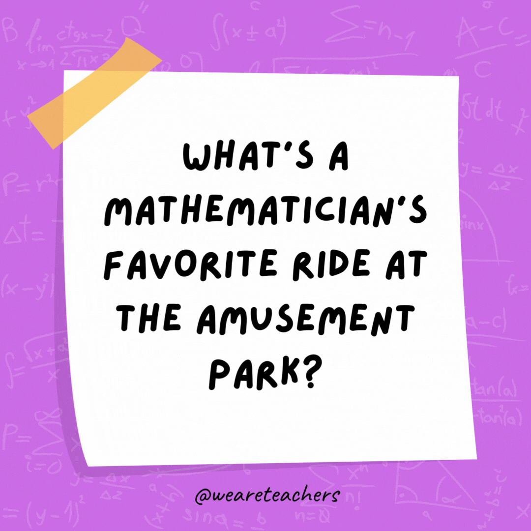 What's a mathematician's favorite ride at the amusement park?

The roller coaster, because it goes up and down like a graph.