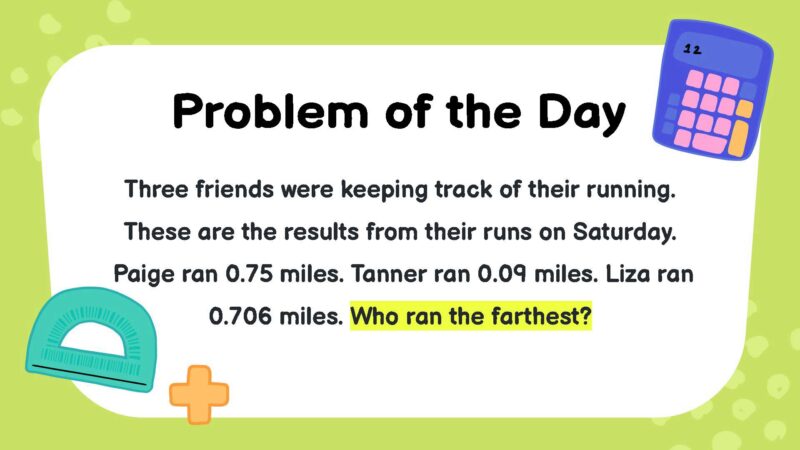 Three friends were keeping track of their running. These are the results from their runs on Saturday. Paige ran 0.75 miles. Tanner ran 0.09 miles. Liza ran 0.706 miles. Who ran the farthest?- fifth Grade Math Word Problems