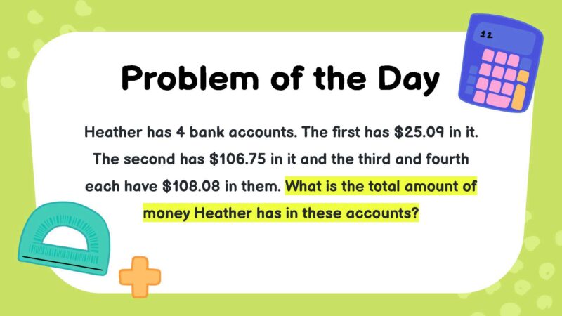 Heather has 4 bank accounts. The first has $25.09 in it. The second has $106.75 in it and the third and fourth each have $108.08 in them. What is the total amount of money Heather has in these accounts?- fifth Grade Math Word Problems