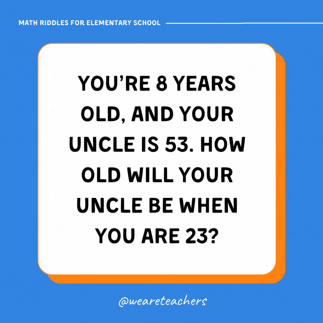 You’re 8 years old, and your uncle is 53. How old will your uncle be when you are 23?- math riddles