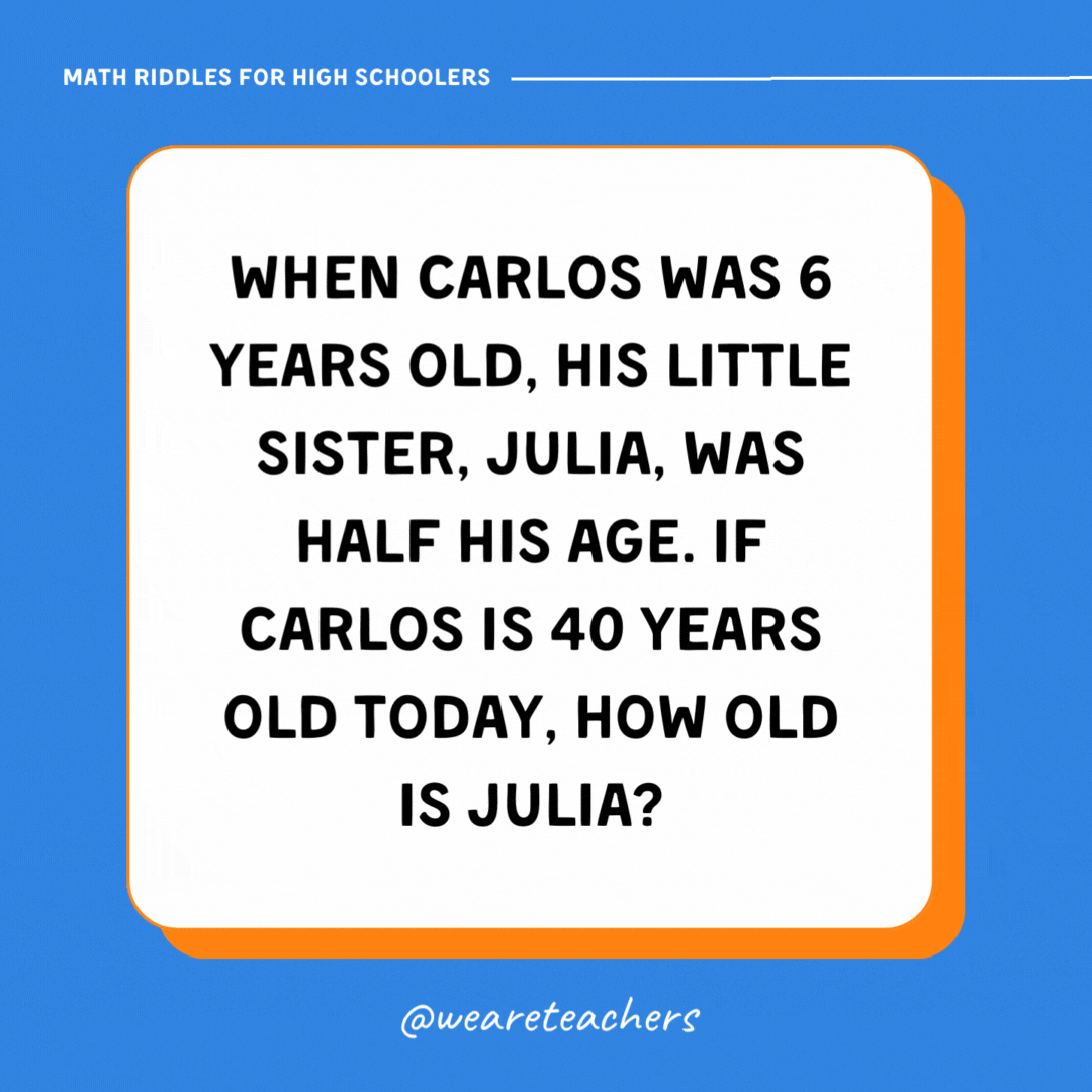 When Carlos was 6 years old, his little sister, Julia, was half his age. If Carlos is 40 years old today, how old is Julia?- math riddles