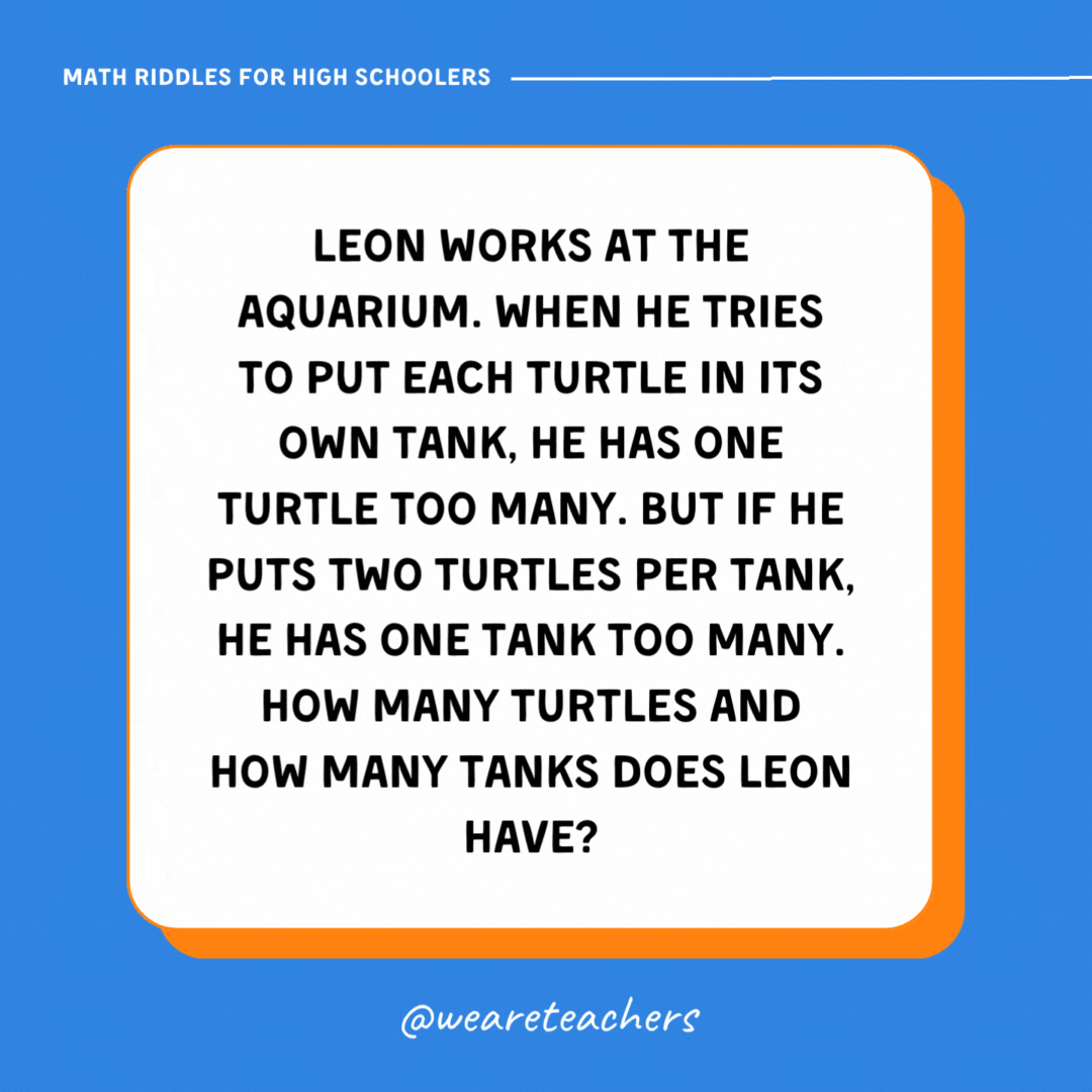 Leon works at the aquarium. When he tries to put each turtle in its own tank, he has one turtle too many. But if he puts two turtles per tank, he has one tank too many. How many turtles and how many tanks does Leon have?- math riddles