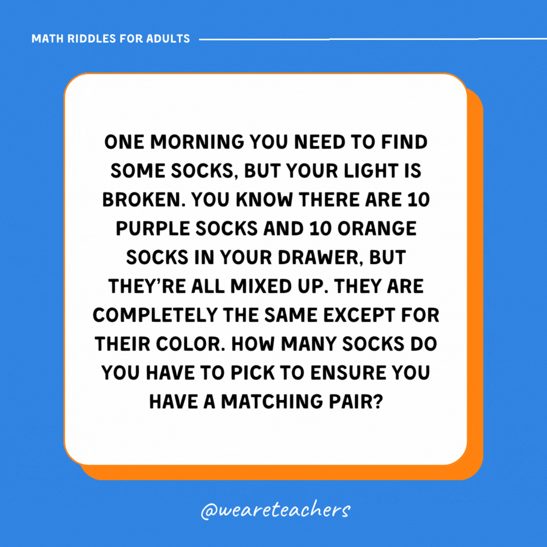 One morning you need to find some socks, but your light is broken. You know there are 10 purple socks and 10 orange socks in your drawer, but they're all mixed up. They are completely the same except for their color. How many socks do you have to pick to ensure you have a matching pair?