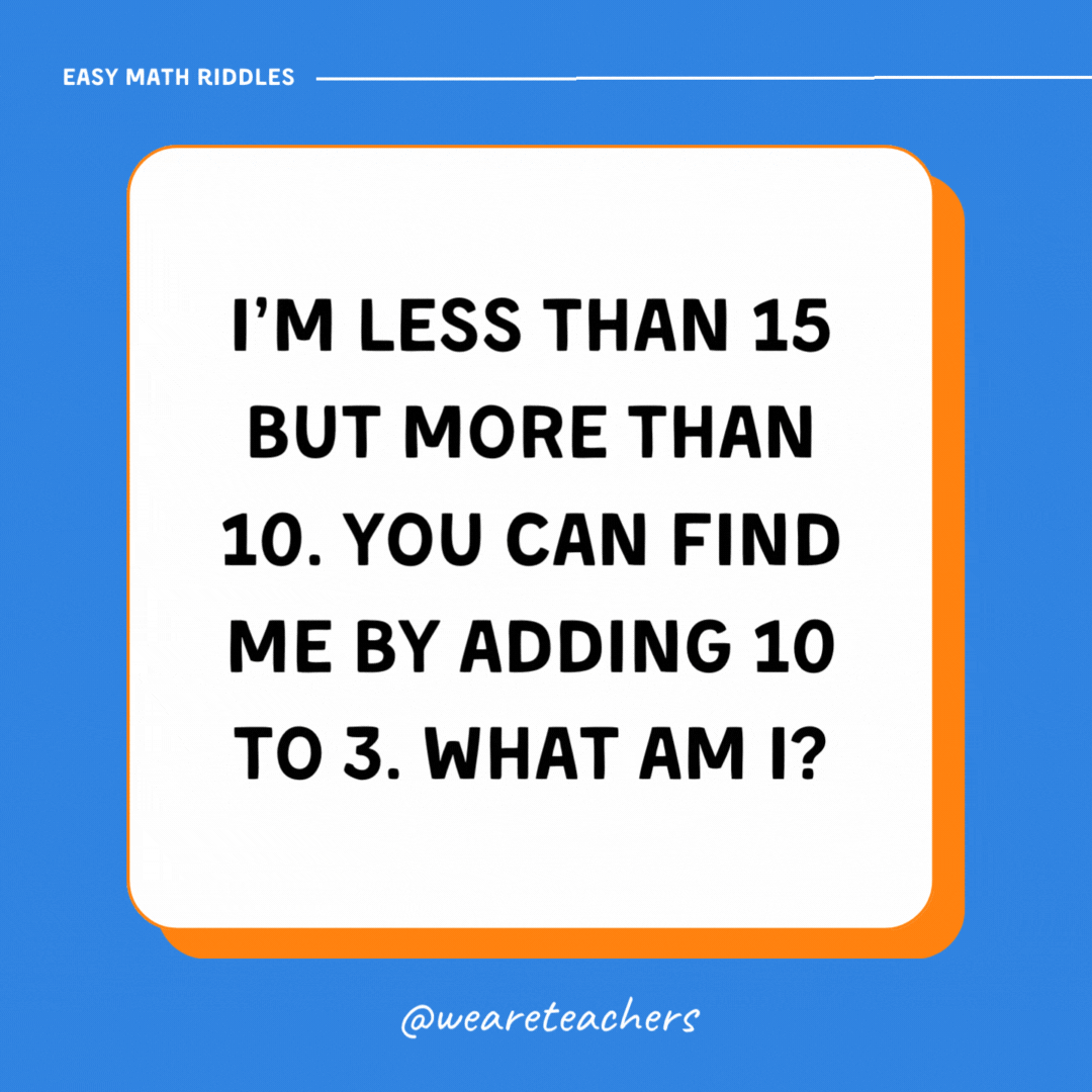 I’m less than 15 but more than 10. You can find me by adding 10 to 3. What am I?- math riddles