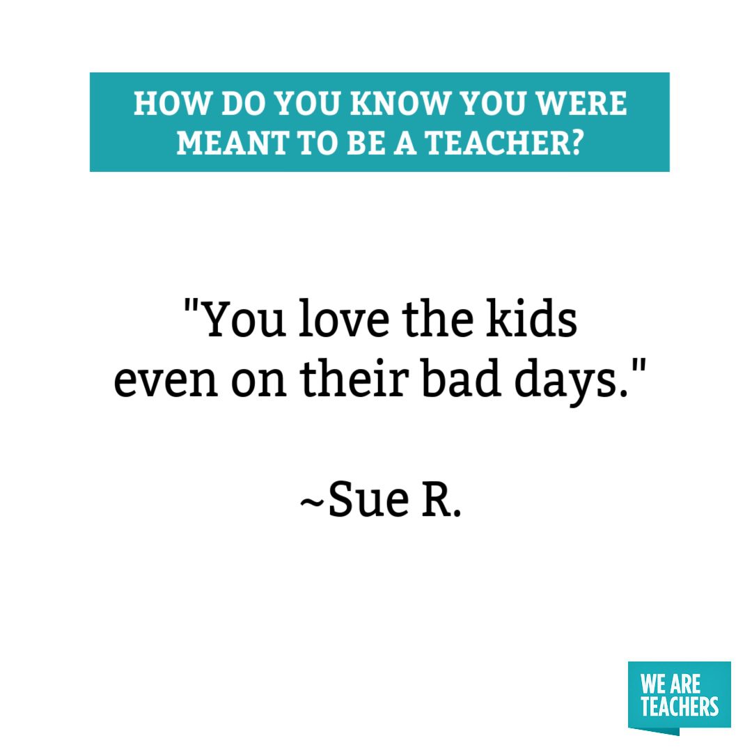You love the kids even on their bad days you were meant to be a teacher.