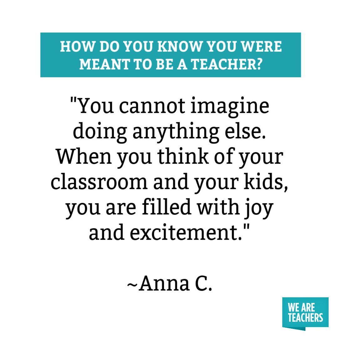 You cannot imagine doing anything else. When you think of your classroom and your kids, you are filled with joy and excitement you were meant to be a teacher.