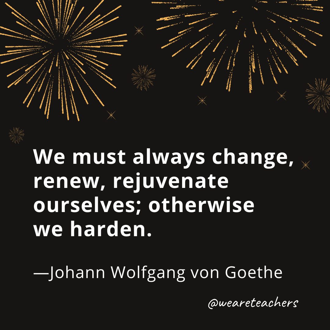 We must always change, renew, rejuvenate ourselves; otherwise we harden. —Johann Wolfgang von Goethe