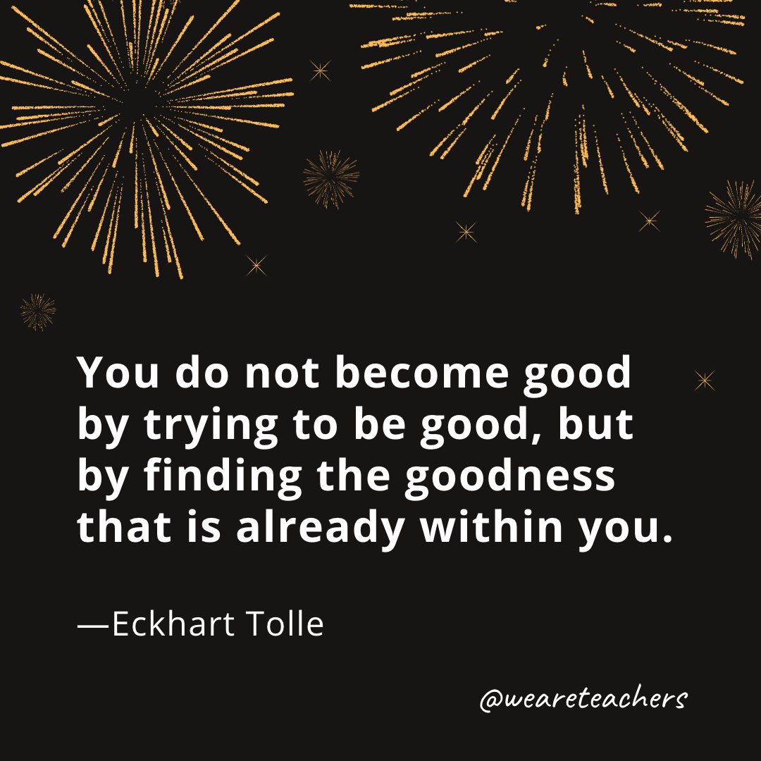 You do not become good by trying to be good, but by finding the goodness that is already within you. —Eckhart Tolle