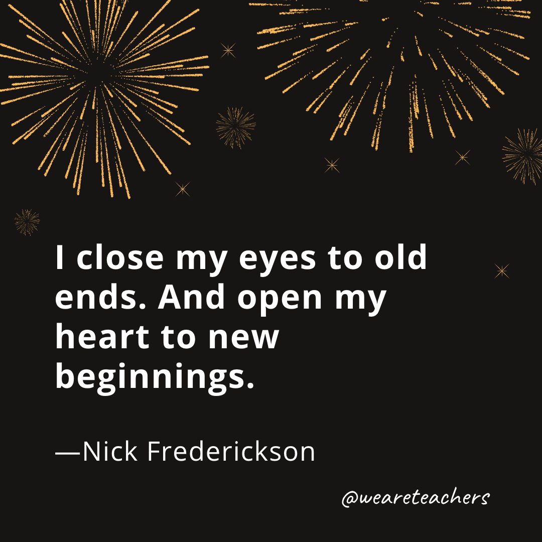I close my eyes to old ends. And open my heart to new beginnings. —Nick Frederickson- new year quotes