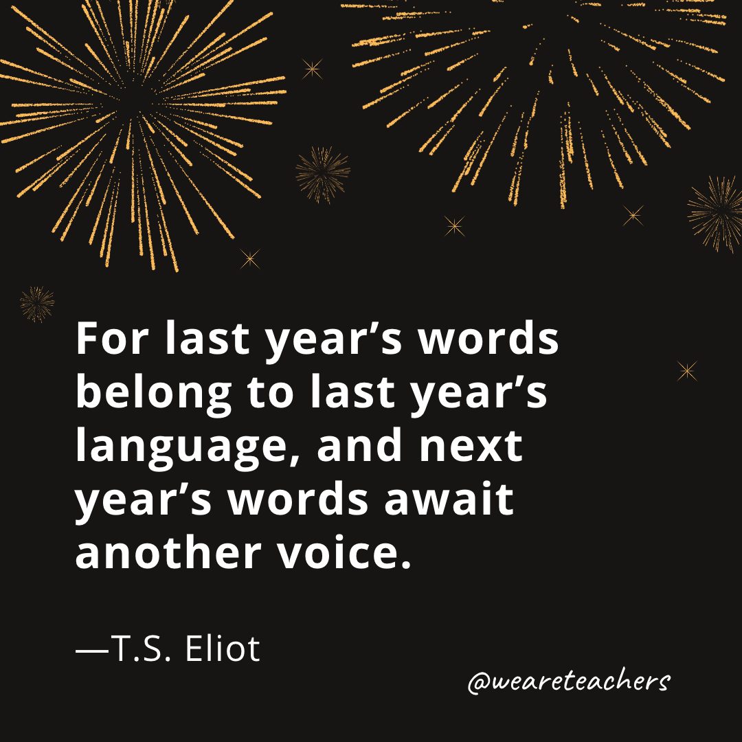 For last year's words belong to last year's language, and next year's words await another voice. —T.S. Eliot