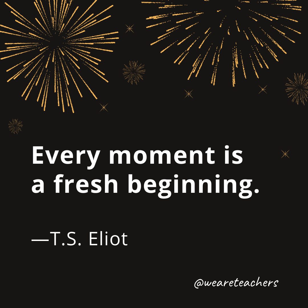 Every moment is a fresh beginning. —T.S. Eliot