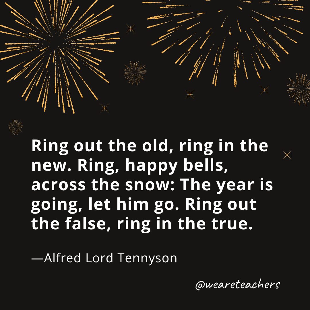 Ring out the old, ring in the new. Ring, happy bells, across the snow: The year is going, let him go. Ring out the false, ring in the true. —Alfred Lord Tennyson- new year quotes