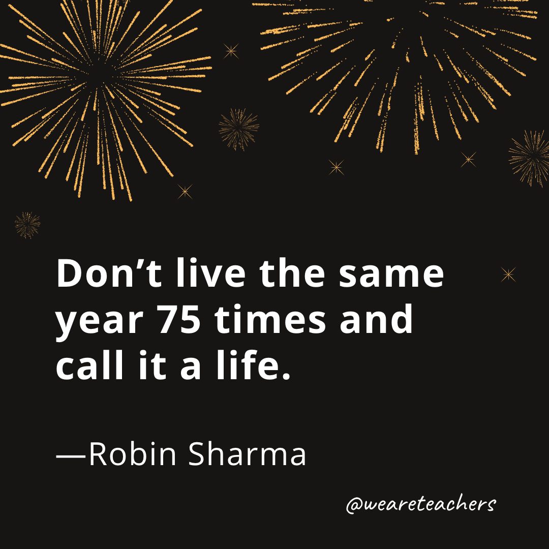 Don’t live the same year 75 times and call it a life. —Robin Sharma