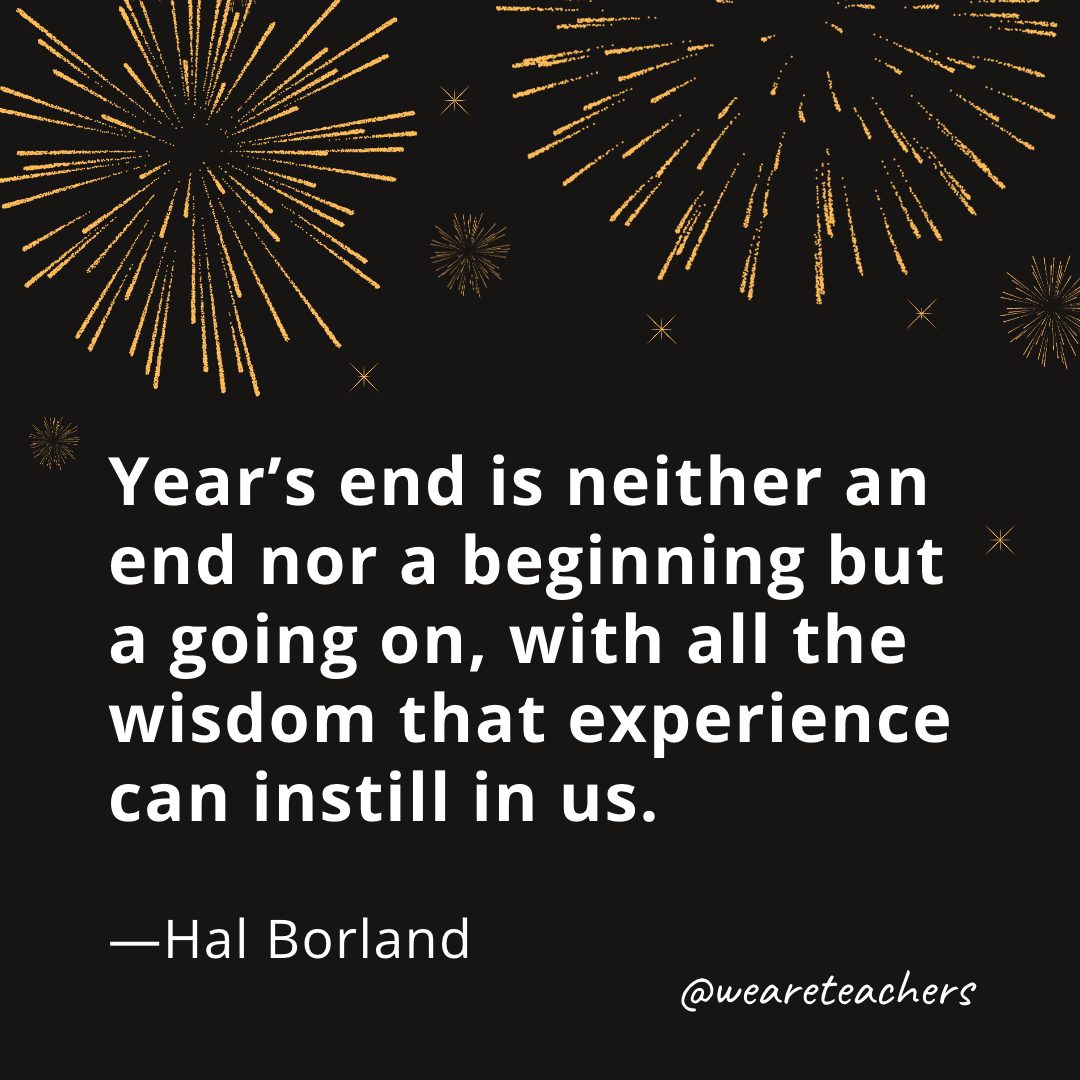 Year’s end is neither an end nor a beginning but a going on, with all the wisdom that experience can instill in us. —Hal Borland