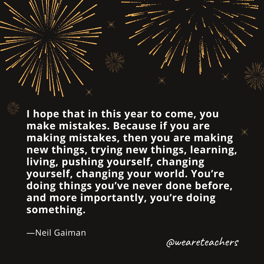 I hope that in this year to come, you make mistakes. Because if you are making mistakes, then you are making new things, trying new things, learning, living, pushing yourself, changing yourself, changing your world. You're doing things you've never done before, and more importantly, you're doing something. —Neil Gaiman- new year quotes