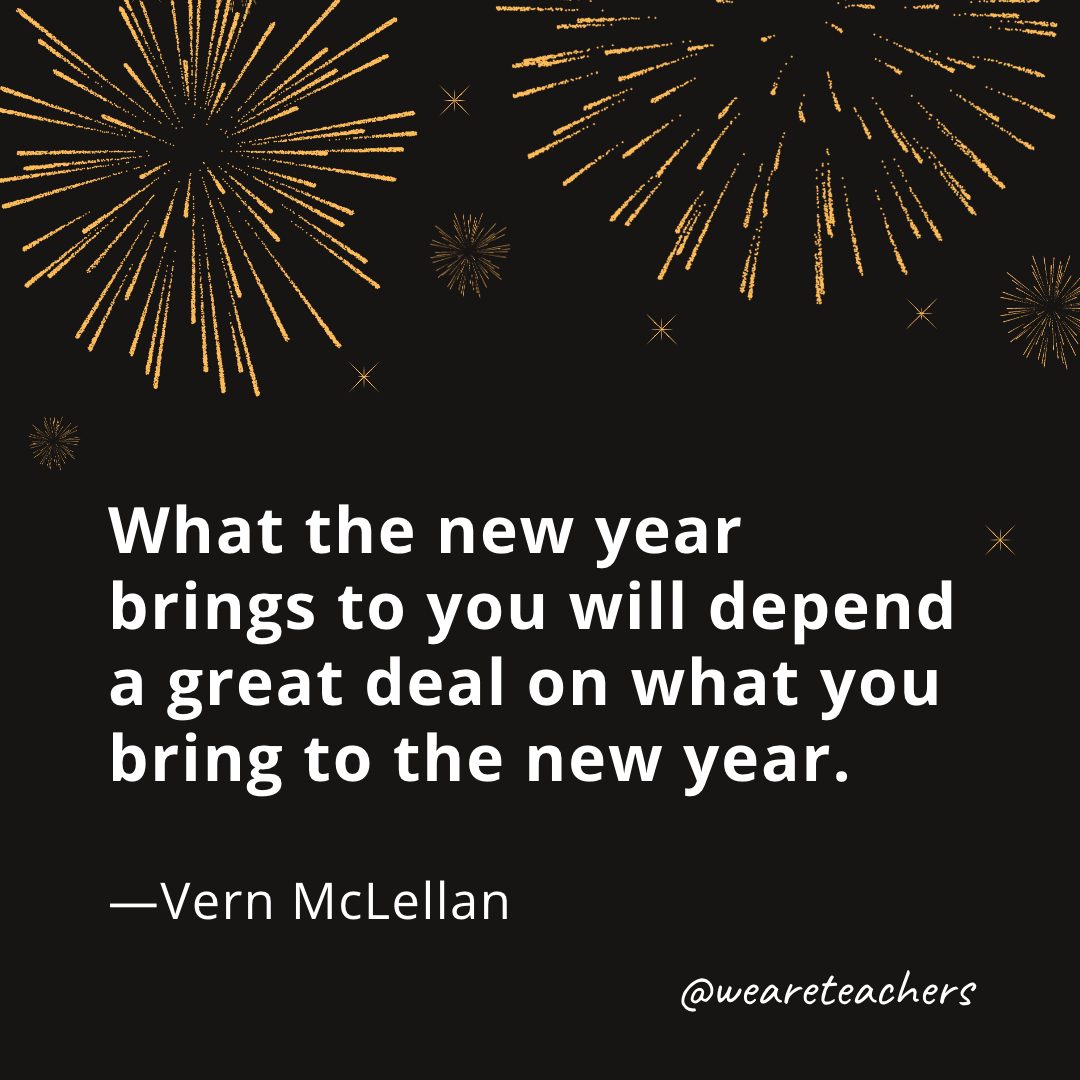 What the new year brings to you will depend a great deal on what you bring to the new year. —Vern McLellan