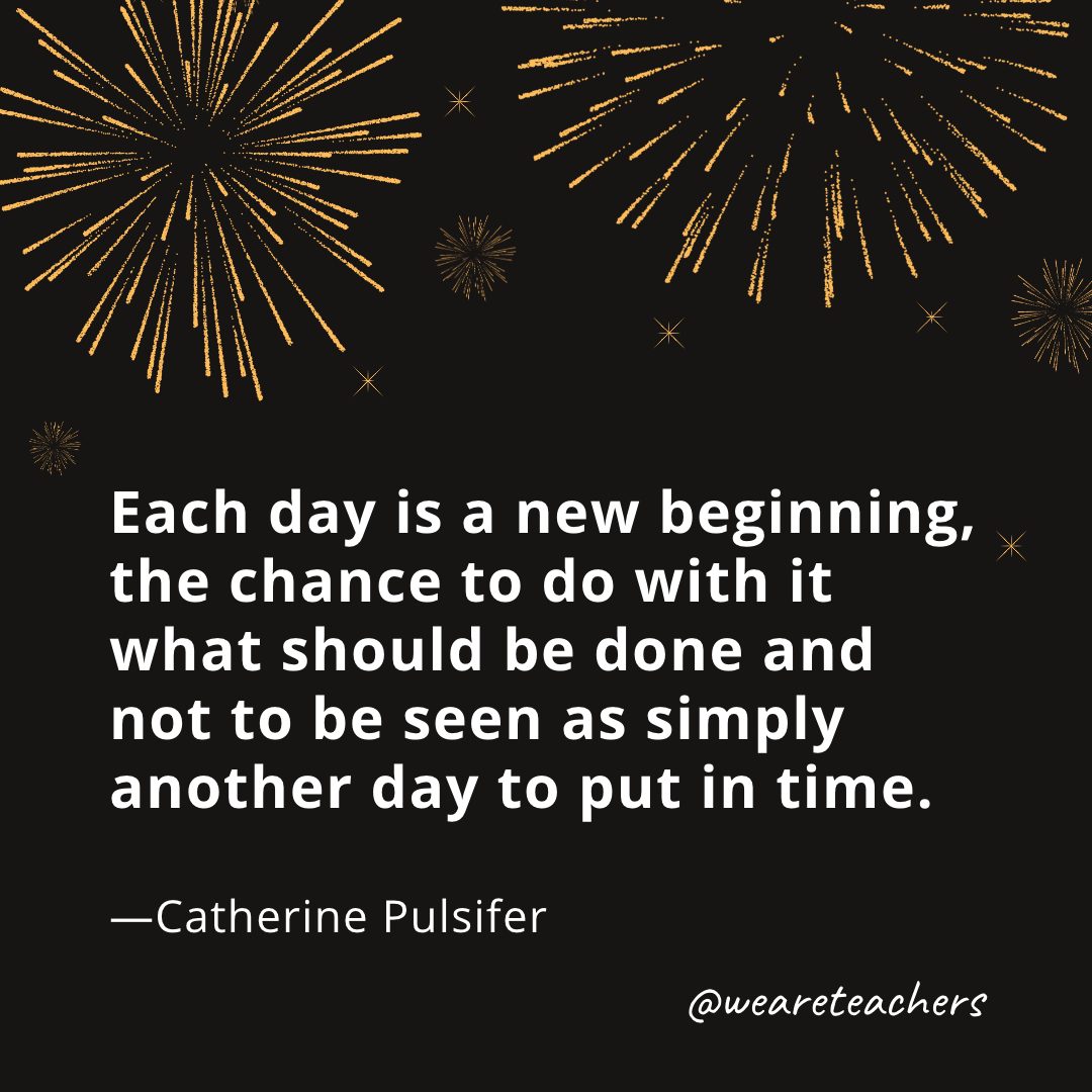 Each day is a new beginning, the chance to do with it what should be done and not to be seen as simply another day to put in time. —Catherine Pulsifer- new year quotes