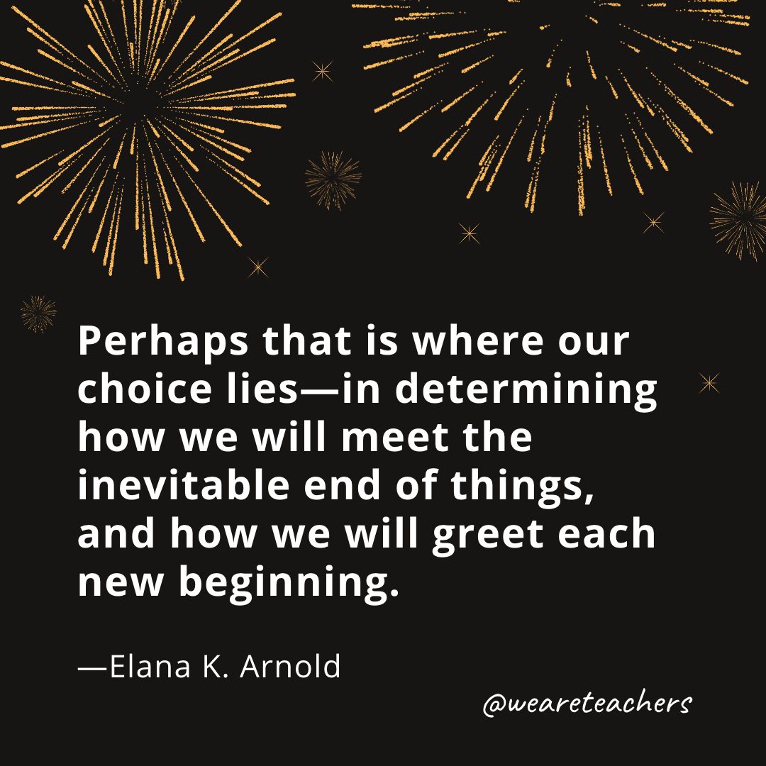 Perhaps that is where our choice lies—in determining how we will meet the inevitable end of things, and how we will greet each new beginning. —Elana K. Arnold- new year quotes