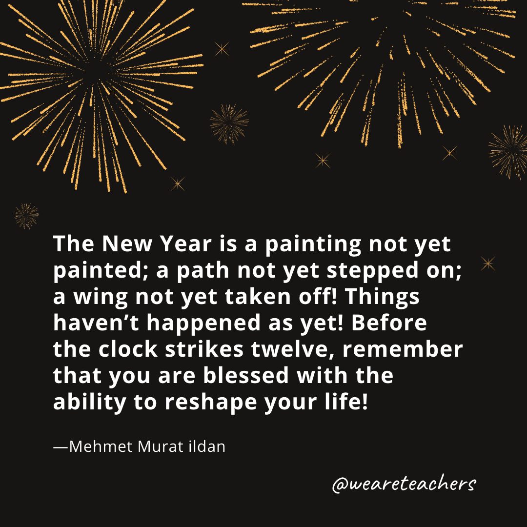 The New Year is a painting not yet painted; a path not yet stepped on; a wing not yet taken off! Things haven’t happened as yet! Before the clock strikes twelve, remember that you are blessed with the ability to reshape your life! —Mehmet Murat ildan- new year quotes