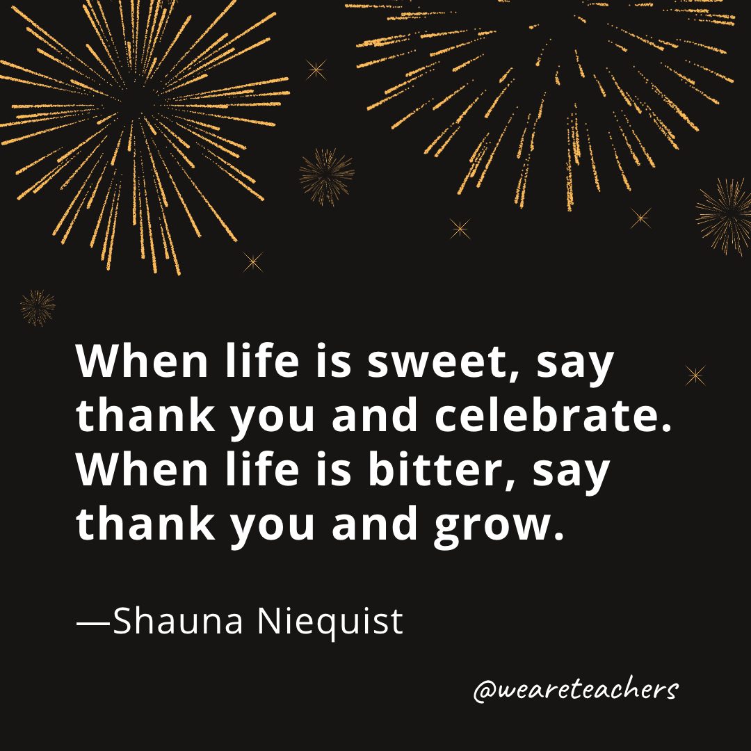 When life is sweet, say thank you and celebrate. When life is bitter, say thank you and grow. —Shauna Niequist- new year quotes