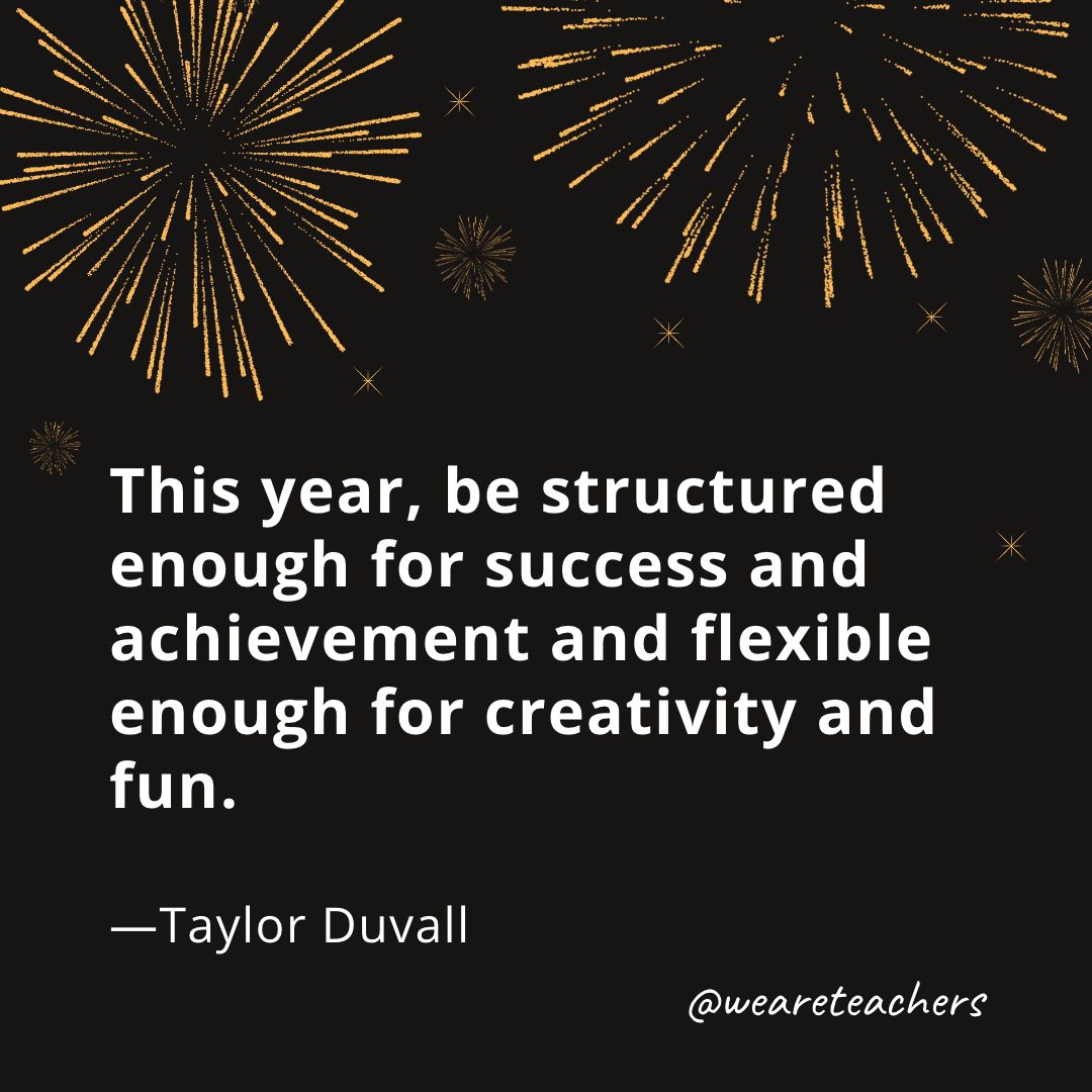 This year, be structured enough for success and achievement and flexible enough for creativity and fun.  —Taylor Duvall