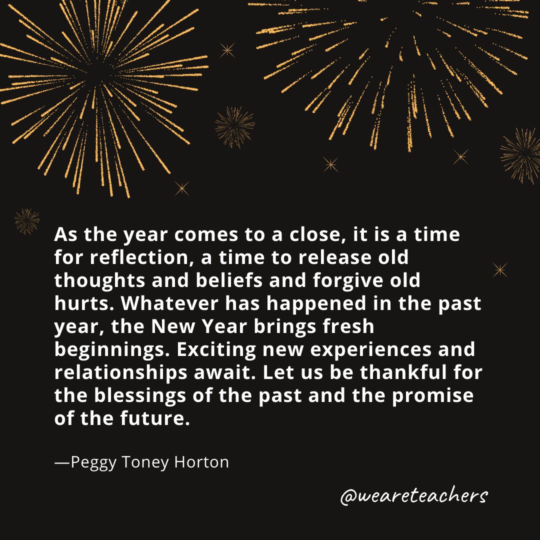 As the year comes to a close, it is a time for reflection, a time to release old thoughts and beliefs and forgive old hurts. Whatever has happened in the past year, the New Year brings fresh beginnings. Exciting new experiences and relationships await. Let us be thankful for the blessings of the past and the promise of the future. —Peggy Toney Horton