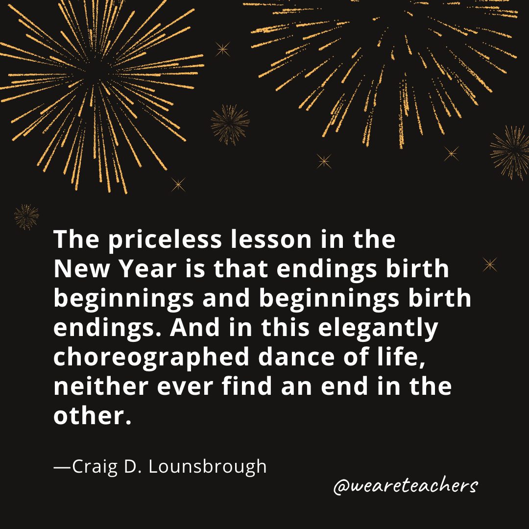 The priceless lesson in the New Year is that endings birth beginnings and beginnings birth endings. And in this elegantly choreographed dance of life, neither ever find an end in the other. —Craig D. Lounsbrough- new year quotes