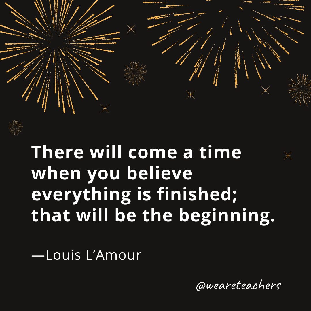 There will come a time when you believe everything is finished; that will be the beginning. —Louis L'Amour