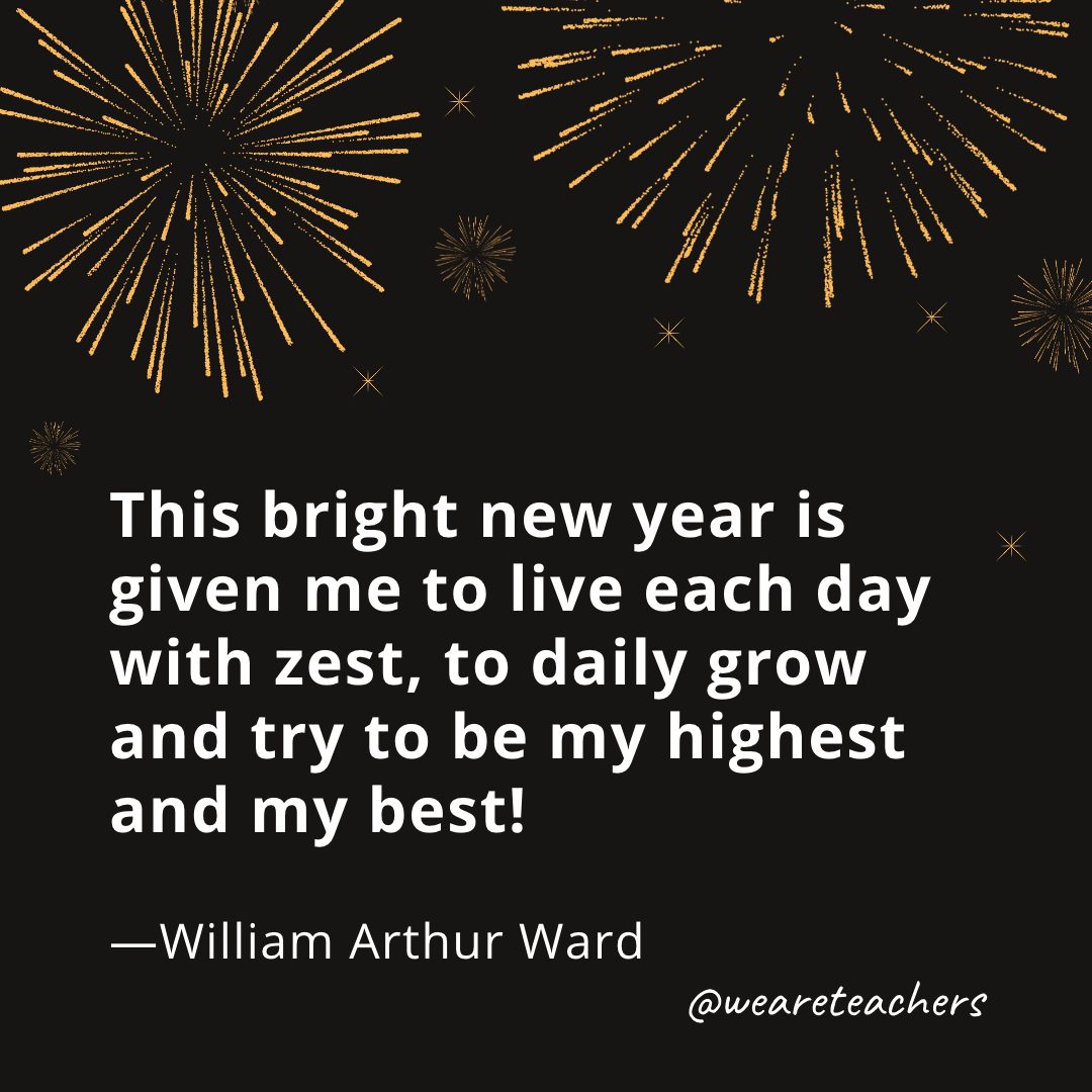 This bright new year is given me  to live each day with zest, to daily grow and try to be  my highest and my best! —William Arthur Ward- new year quotes