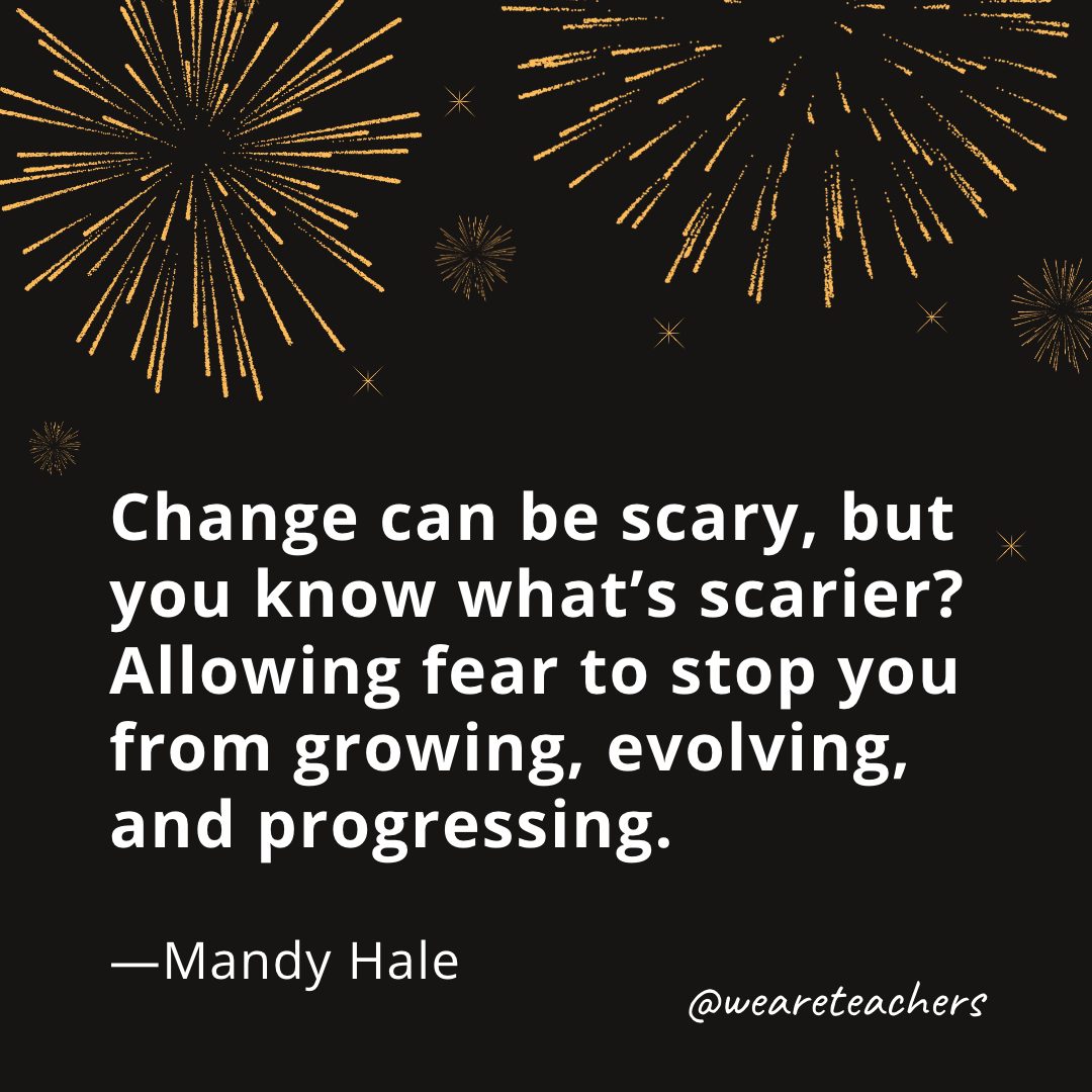 Change can be scary, but you know what’s scarier? Allowing fear to stop you from growing, evolving, and progressing. —Mandy Hale