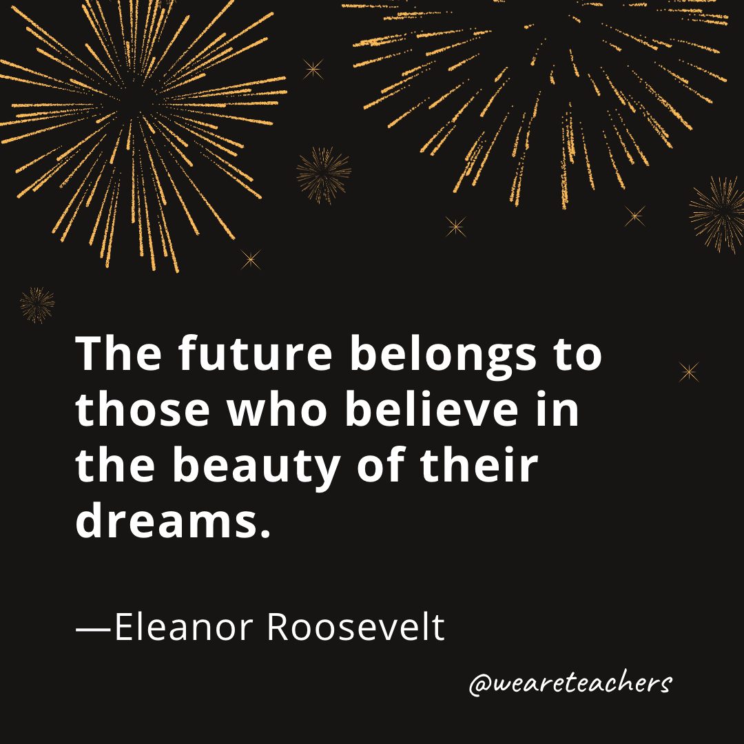 The future belongs to those who believe in the beauty of their dreams. —Eleanor Roosevelt