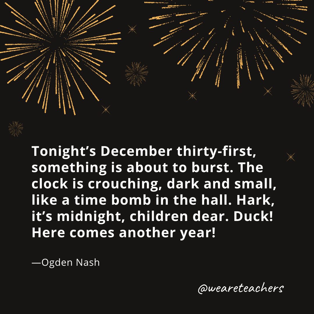 Tonight’s December thirty-first, something is about to burst. The clock is crouching, dark and small, like a time bomb in the hall. Hark, it's midnight, children dear. Duck! Here comes another year! —Ogden Nash- new year quotes