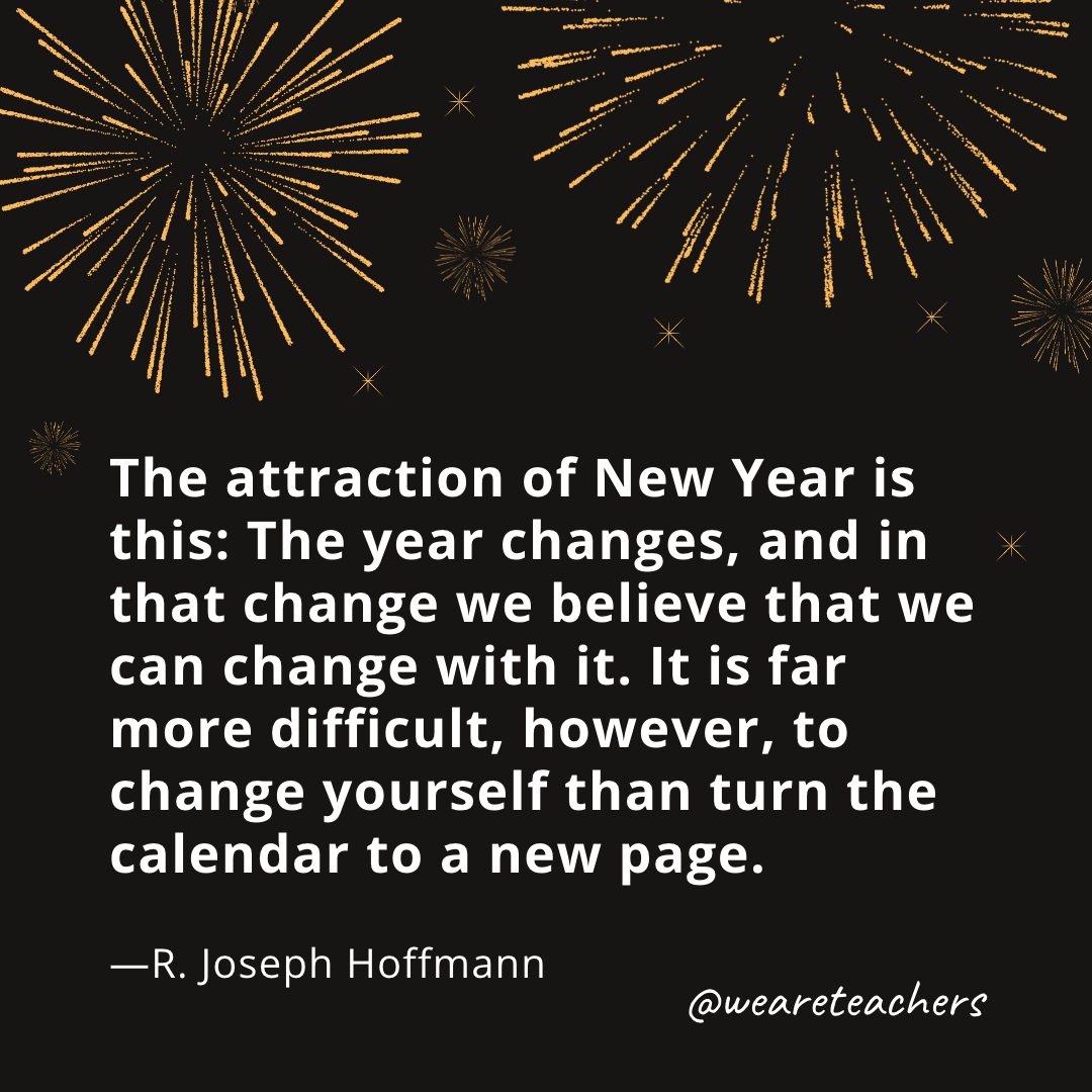 The attraction of New Year is this: The year changes, and in that change we believe that we can change with it. It is far more difficult, however, to change yourself than turn the calendar to a new page. —R. Joseph Hoffmann