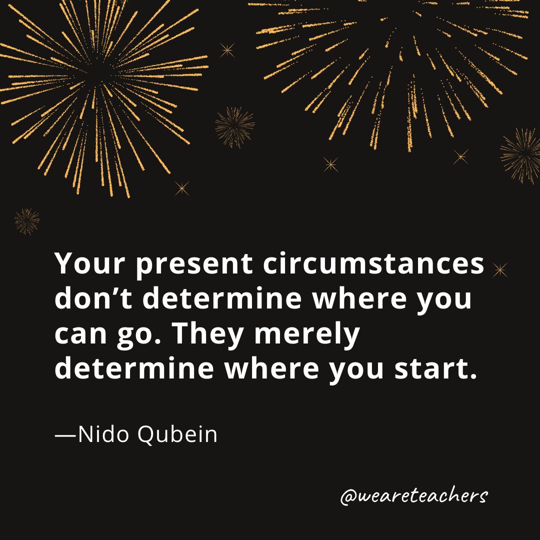 Your present circumstances don’t determine where you can go. They merely determine where you start. —Nido Qubein- new year quotes
