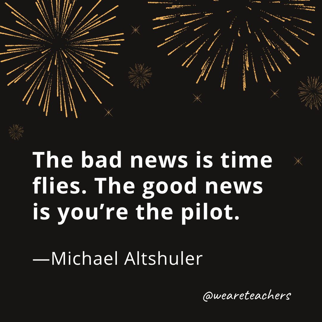 The bad news is time flies. The good news is you’re the pilot. —Michael Altshuler- new year quotes