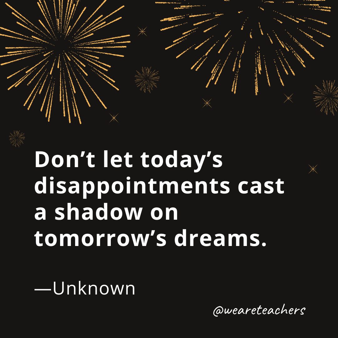 Don’t let today’s disappointments cast a shadow on tomorrow’s dreams. —Unknown- new year quotes