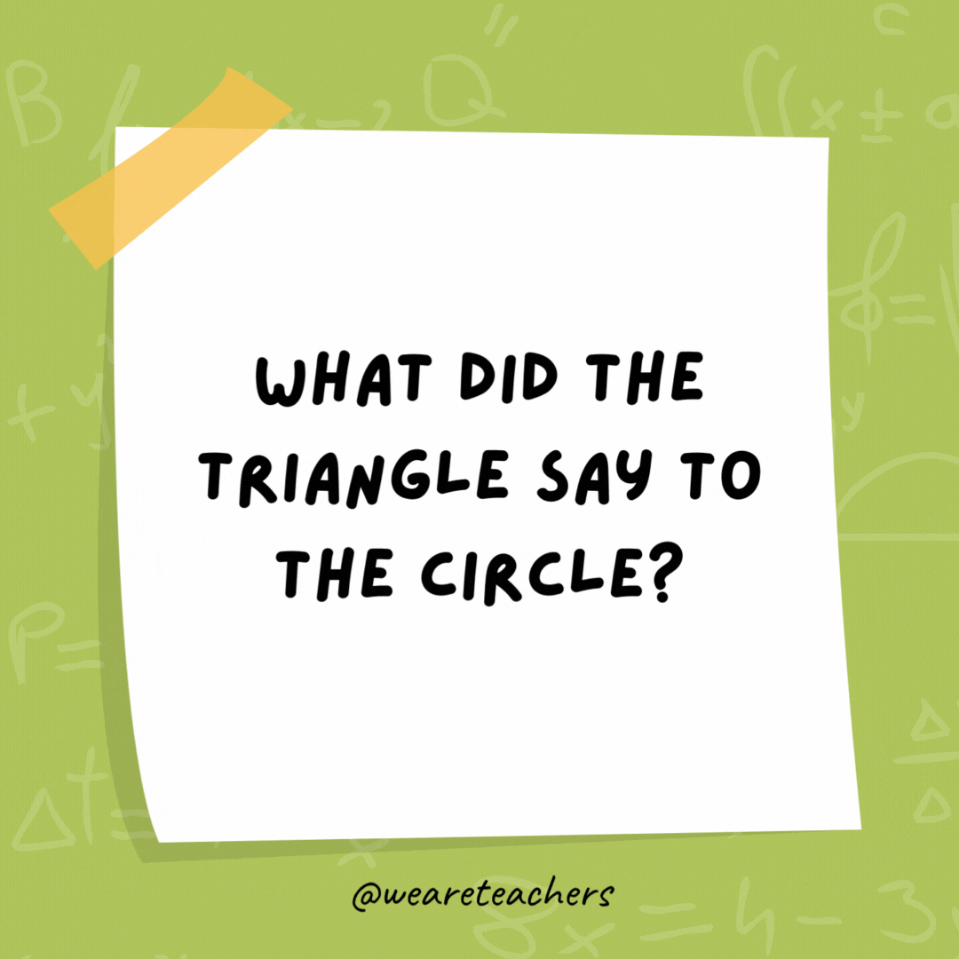 What did the triangle say to the circle?

You're pointless.