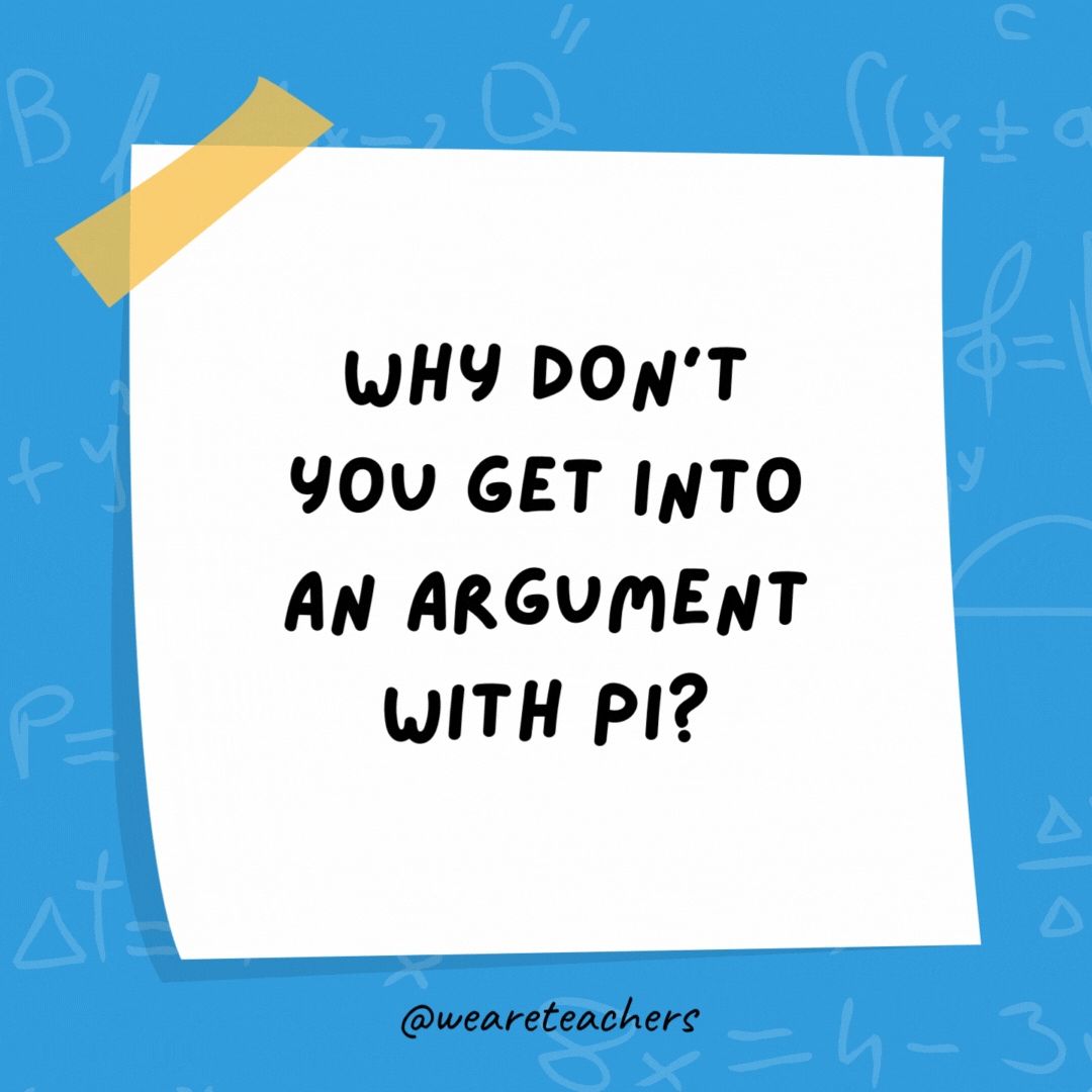 Why don’t you get into an argument with pi?

It goes around in circles.