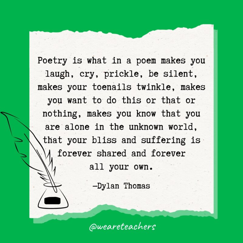 Poetry is what in a poem makes you laugh, cry, prickle, be silent, makes your toenails twinkle, makes you want to do this or that or nothing, makes you know that you are alone in the unknown world, that your bliss and suffering is forever shared and forever all your own. —Dylan Thomas