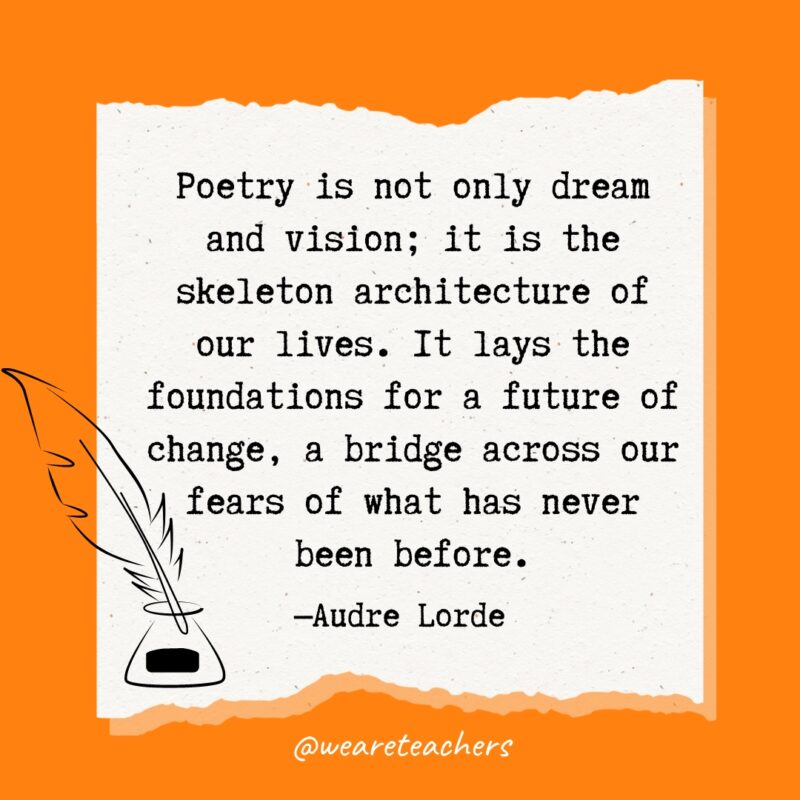 Poetry is not only dream and vision; it is the skeleton architecture of our lives. It lays the foundations for a future of change, a bridge across our fears of what has never been before. —Audre Lorde