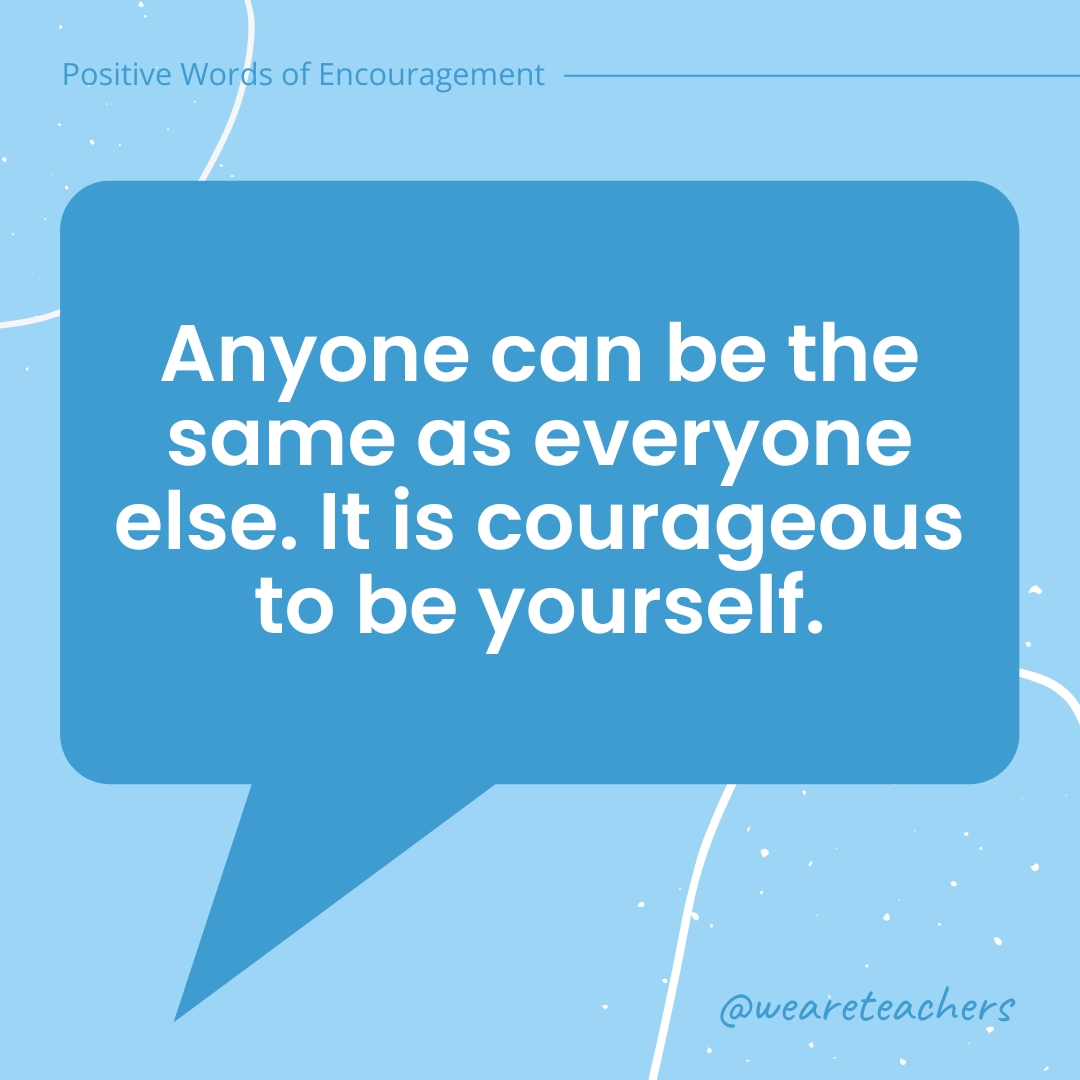 Anyone can be the same as everyone else. It is courageous to be yourself.