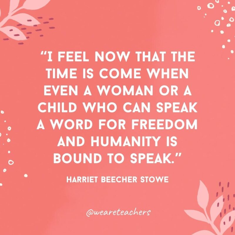 I feel now that the time is come when even a woman or a child who can speak a word for freedom and humanity is bound to speak.- Famous Quotes by Women