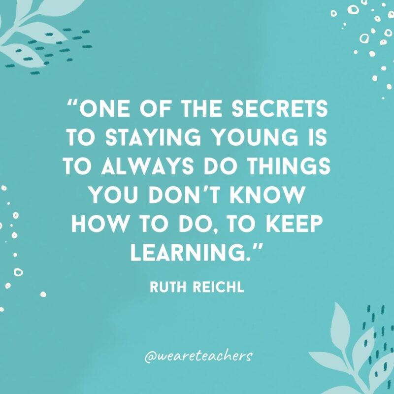 One of the secrets to staying young is to always do things you don't know how to do, to keep learning.