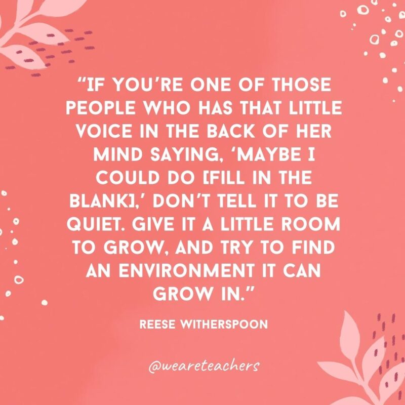 If you’re one of those people who has that little voice in the back of her mind saying, ‘Maybe I could do (fill in the blank),’ don’t tell it to be quiet. Give it a little room to grow, and try to find an environment it can grow in.- Famous Quotes by Women