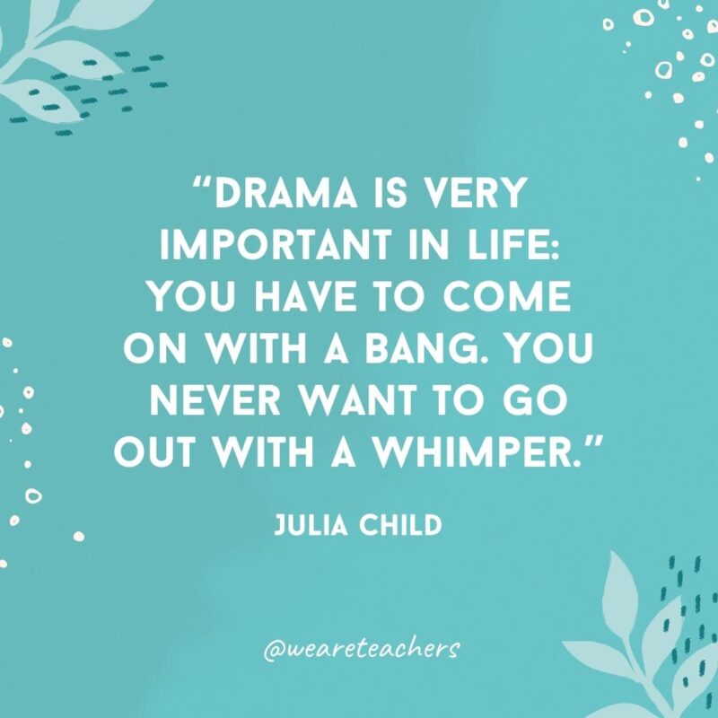 Drama is very important in life: You have to come on with a bang. You never want to go out with a whimper.